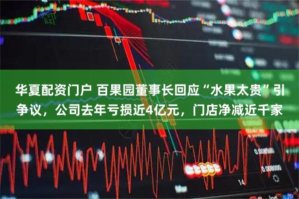 华夏配资门户 百果园董事长回应“水果太贵”引争议，公司去年亏损近4亿元，门店净减近千家