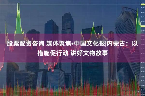 股票配资咨询 媒体聚焦•中国文化报|内蒙古：以措施促行动 讲好文物故事