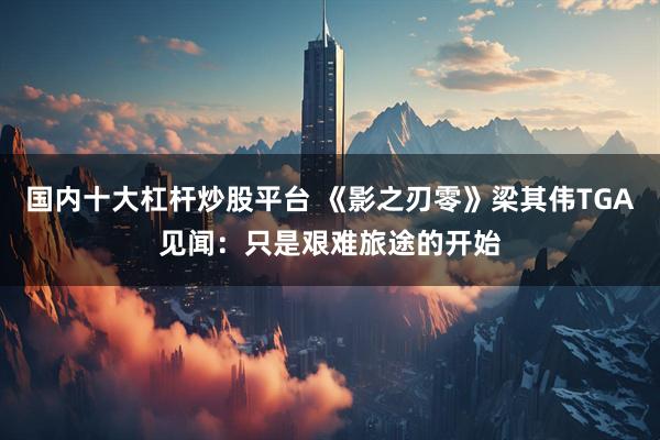 国内十大杠杆炒股平台 《影之刃零》梁其伟TGA见闻：只是艰难旅途的开始