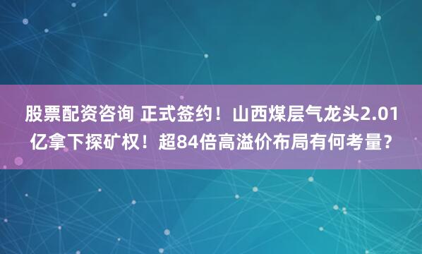 股票配资咨询 正式签约！山西煤层气龙头2.01亿拿下探矿权！超84倍高溢价布局有何考量？