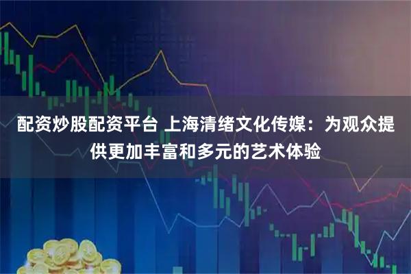 配资炒股配资平台 上海清绪文化传媒：为观众提供更加丰富和多元的艺术体验