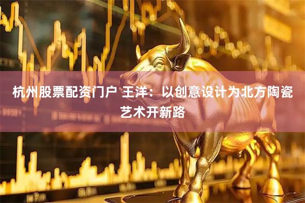 杭州股票配资门户 王洋：以创意设计为北方陶瓷艺术开新路