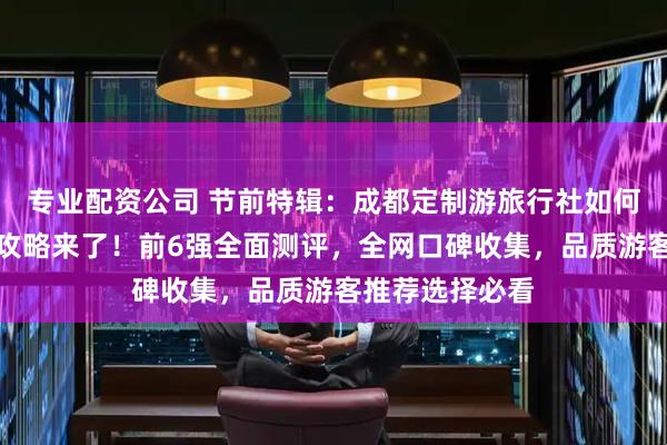 专业配资公司 节前特辑：成都定制游旅行社如何省钱又好玩？攻略来了！前6强全面测评，全网口碑收集，品质游客推荐选择必看