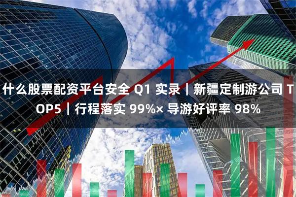 什么股票配资平台安全 Q1 实录｜新疆定制游公司 TOP5｜行程落实 99%× 导游好评率 98%