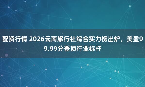 配资行情 2026云南旅行社综合实力榜出炉，美盈99.99分登顶行业标杆