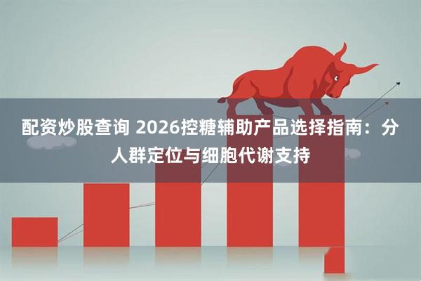配资炒股查询 2026控糖辅助产品选择指南：分人群定位与细胞代谢支持