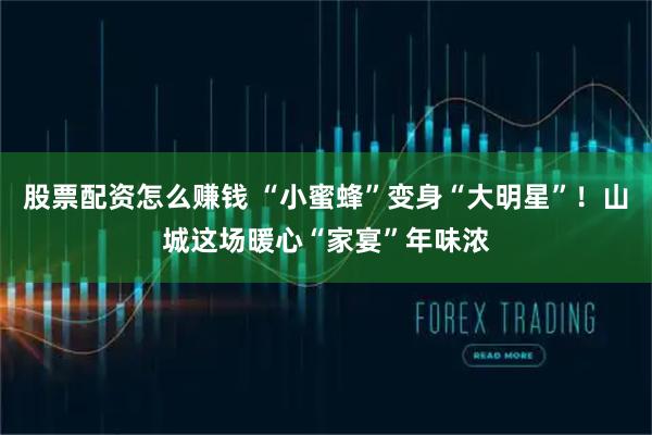 股票配资怎么赚钱 “小蜜蜂”变身“大明星”！山城这场暖心“家宴”年味浓