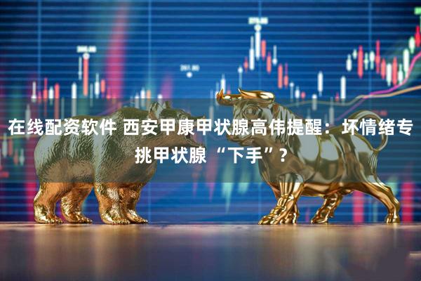 在线配资软件 西安甲康甲状腺高伟提醒：坏情绪专挑甲状腺 “下手”？