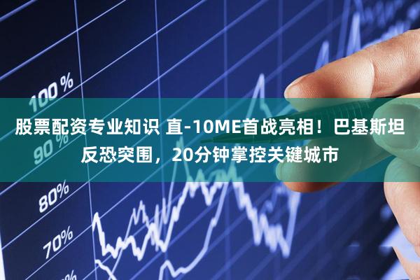 股票配资专业知识 直-10ME首战亮相！巴基斯坦反恐突围，20分钟掌控关键城市