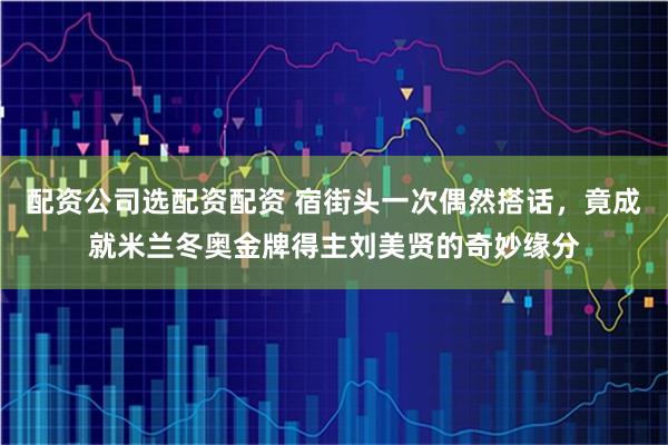 配资公司选配资配资 宿街头一次偶然搭话，竟成就米兰冬奥金牌得主刘美贤的奇妙缘分