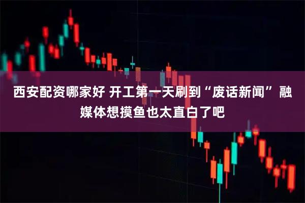 西安配资哪家好 开工第一天刷到“废话新闻” 融媒体想摸鱼也太直白了吧