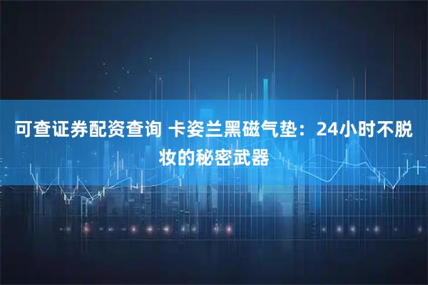 可查证券配资查询 卡姿兰黑磁气垫：24小时不脱妆的秘密武器